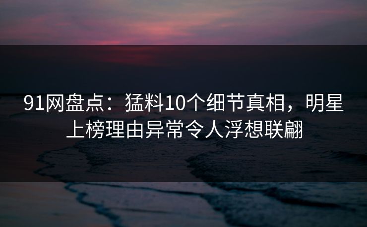 91网盘点：猛料10个细节真相，明星上榜理由异常令人浮想联翩