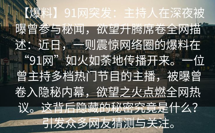 【爆料】91网突发：主持人在深夜被曝曾参与秘闻，欲望升腾席卷全网描述：近日，一则震惊网络圈的爆料在“91网”如火如荼地传播开来。一位曾主持多档热门节目的主播，被曝曾卷入隐秘内幕，欲望之火点燃全网热议。这背后隐藏的秘密究竟是什么？引发众多网友猜测与关注。