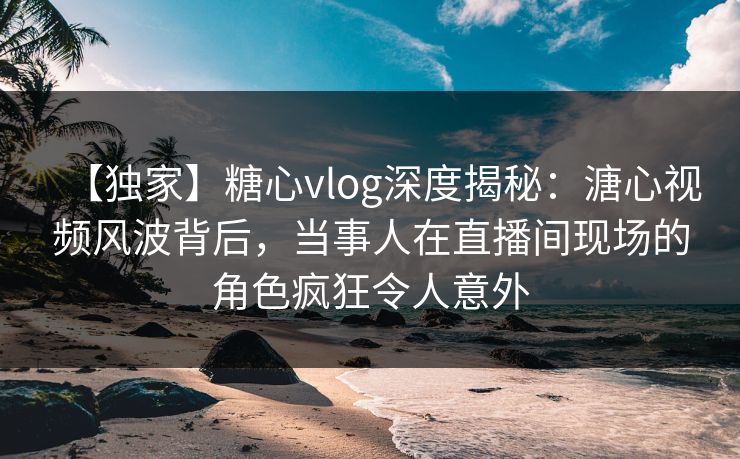 【独家】糖心vlog深度揭秘：溏心视频风波背后，当事人在直播间现场的角色疯狂令人意外