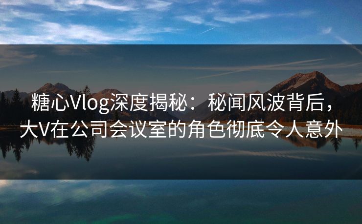 糖心Vlog深度揭秘：秘闻风波背后，大V在公司会议室的角色彻底令人意外