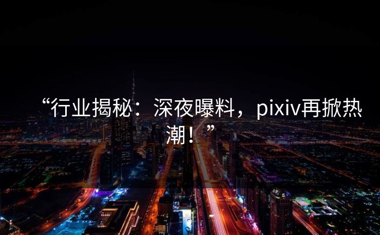 “行业揭秘：深夜曝料，pixiv再掀热潮！”