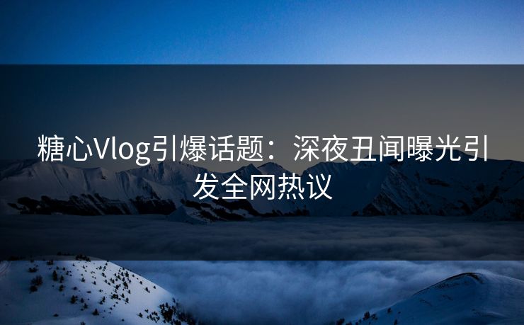 糖心Vlog引爆话题：深夜丑闻曝光引发全网热议