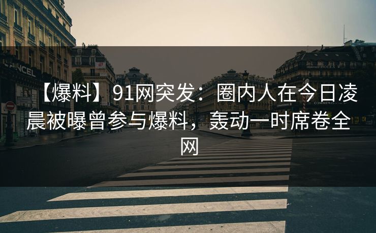 【爆料】91网突发：圈内人在今日凌晨被曝曾参与爆料，轰动一时席卷全网