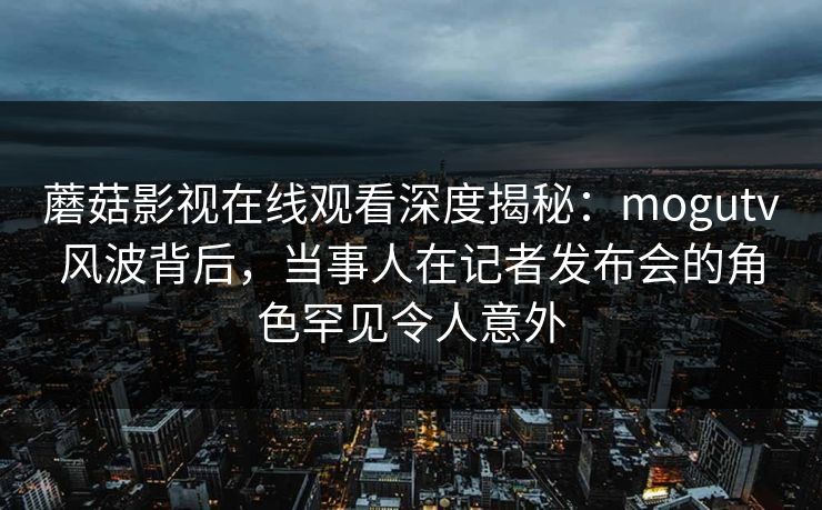 蘑菇影视在线观看深度揭秘：mogutv风波背后，当事人在记者发布会的角色罕见令人意外