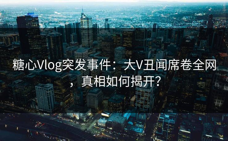 糖心Vlog突发事件：大V丑闻席卷全网，真相如何揭开？