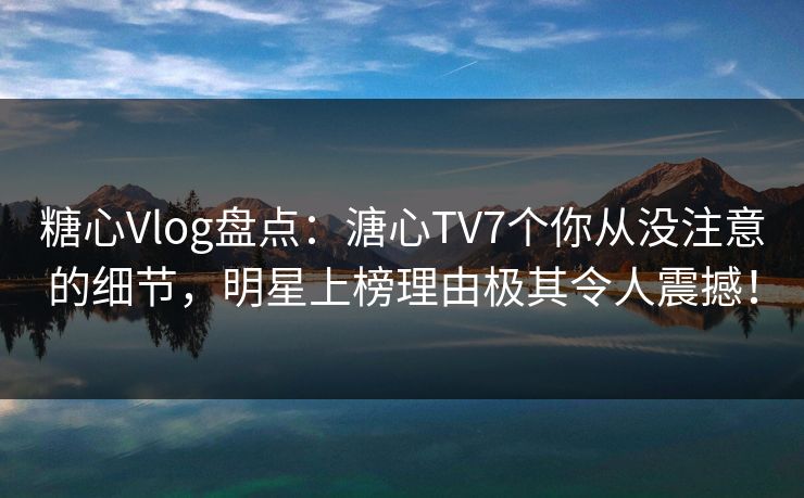 糖心Vlog盘点：溏心TV7个你从没注意的细节，明星上榜理由极其令人震撼！