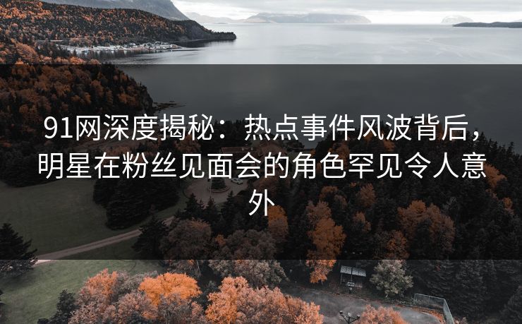 91网深度揭秘：热点事件风波背后，明星在粉丝见面会的角色罕见令人意外
