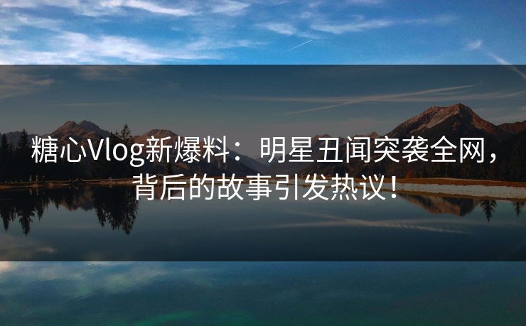 糖心Vlog新爆料：明星丑闻突袭全网，背后的故事引发热议！