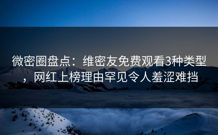 微密圈盘点：维密友免费观看3种类型，网红上榜理由罕见令人羞涩难挡