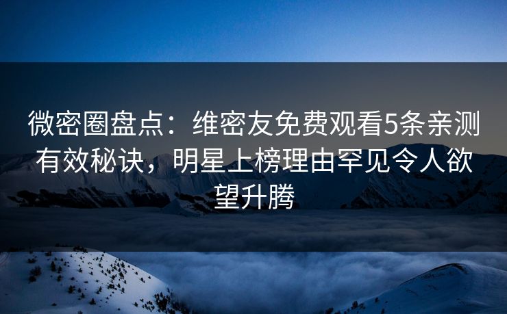 微密圈盘点：维密友免费观看5条亲测有效秘诀，明星上榜理由罕见令人欲望升腾