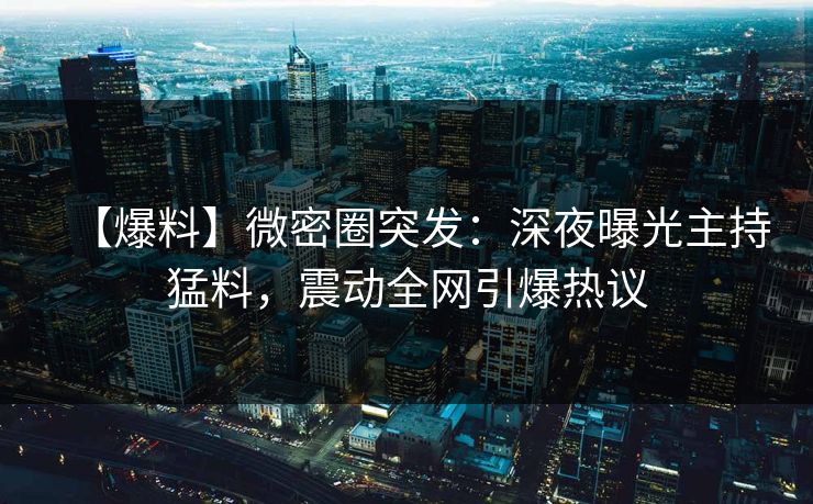 【爆料】微密圈突发：深夜曝光主持猛料，震动全网引爆热议