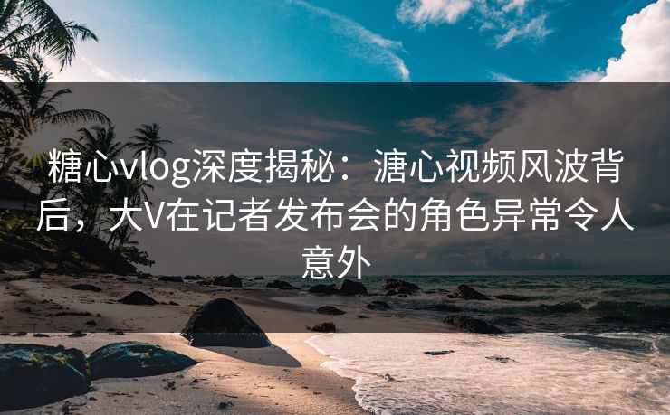 糖心vlog深度揭秘：溏心视频风波背后，大V在记者发布会的角色异常令人意外