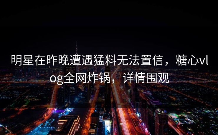 明星在昨晚遭遇猛料无法置信，糖心vlog全网炸锅，详情围观