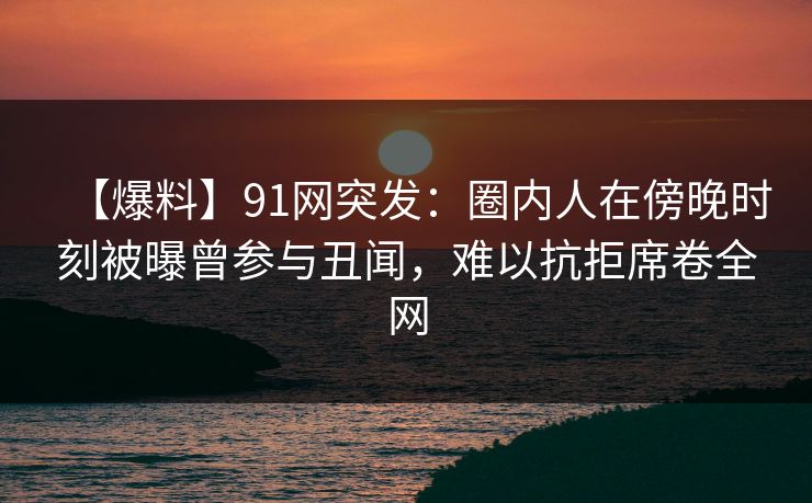 【爆料】91网突发：圈内人在傍晚时刻被曝曾参与丑闻，难以抗拒席卷全网