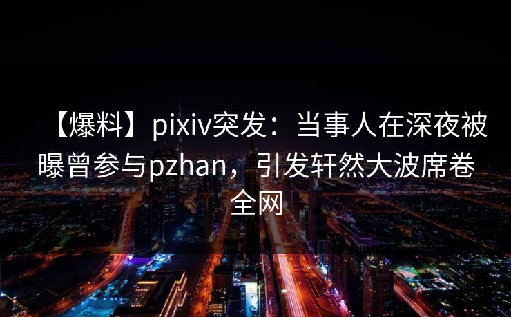 【爆料】pixiv突发：当事人在深夜被曝曾参与pzhan，引发轩然大波席卷全网