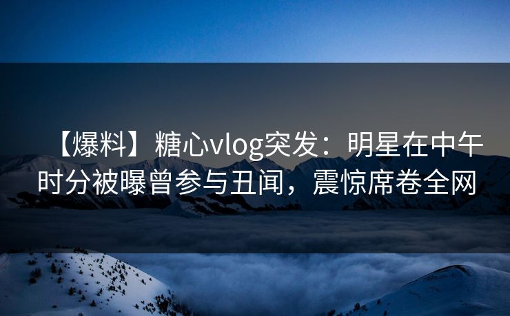 【爆料】糖心vlog突发：明星在中午时分被曝曾参与丑闻，震惊席卷全网