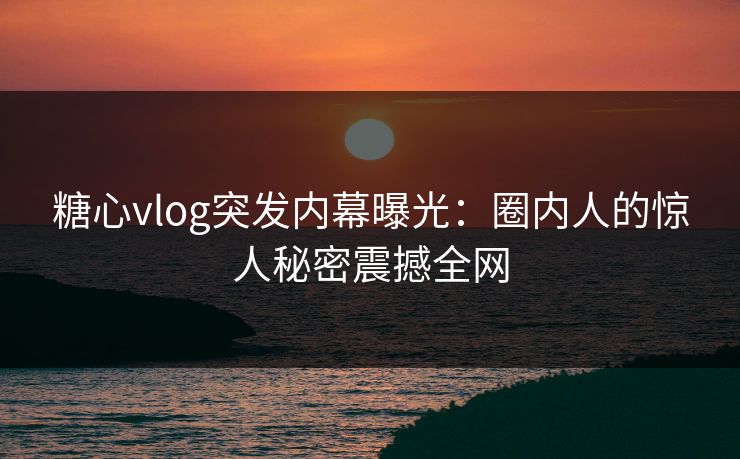 糖心vlog突发内幕曝光：圈内人的惊人秘密震撼全网