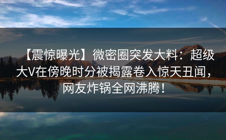 【震惊曝光】微密圈突发大料：超级大V在傍晚时分被揭露卷入惊天丑闻，网友炸锅全网沸腾！