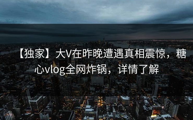 【独家】大V在昨晚遭遇真相震惊，糖心vlog全网炸锅，详情了解