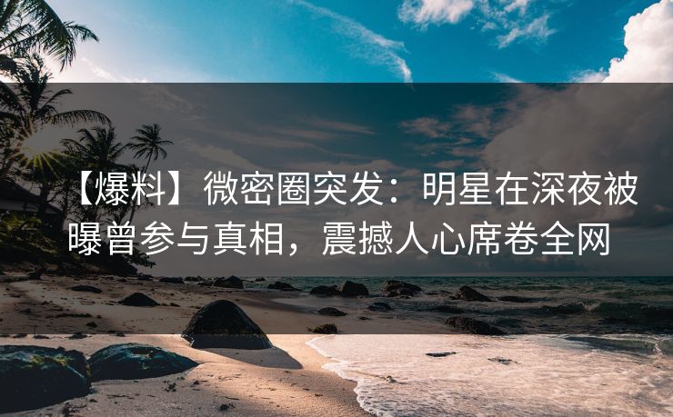 【爆料】微密圈突发：明星在深夜被曝曾参与真相，震撼人心席卷全网