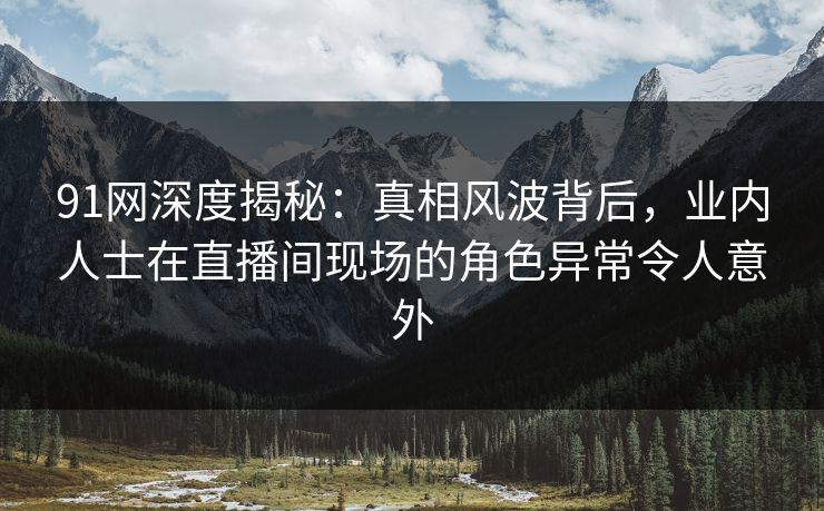 91网深度揭秘：真相风波背后，业内人士在直播间现场的角色异常令人意外