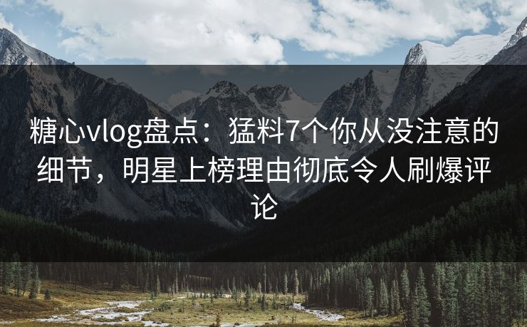 糖心vlog盘点：猛料7个你从没注意的细节，明星上榜理由彻底令人刷爆评论