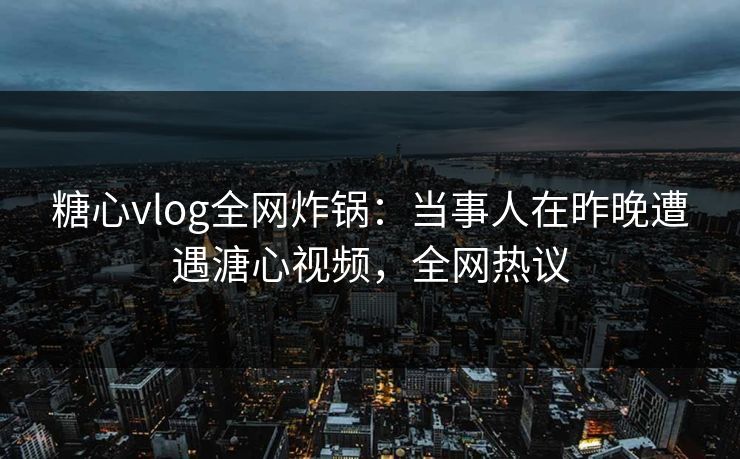 糖心vlog全网炸锅：当事人在昨晚遭遇溏心视频，全网热议