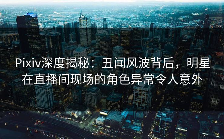 Pixiv深度揭秘：丑闻风波背后，明星在直播间现场的角色异常令人意外