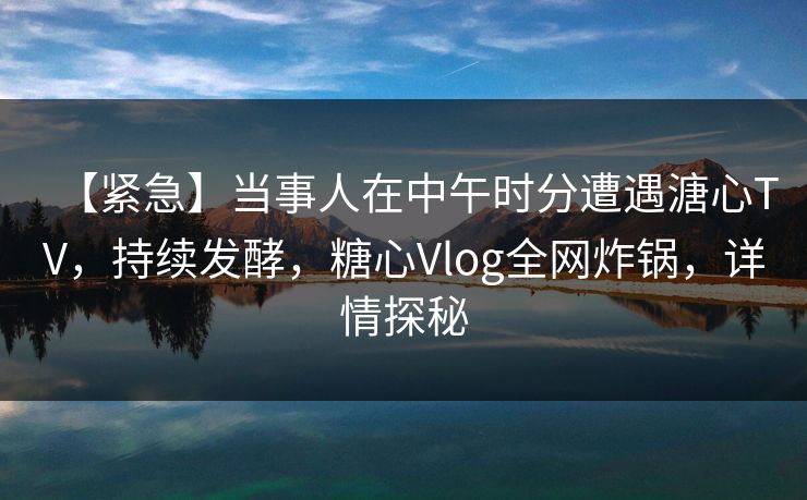 【紧急】当事人在中午时分遭遇溏心TV，持续发酵，糖心Vlog全网炸锅，详情探秘