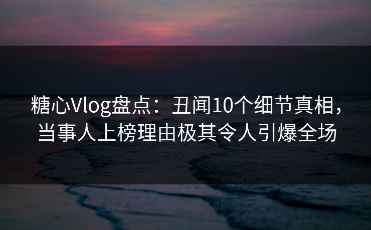 糖心Vlog盘点：丑闻10个细节真相，当事人上榜理由极其令人引爆全场