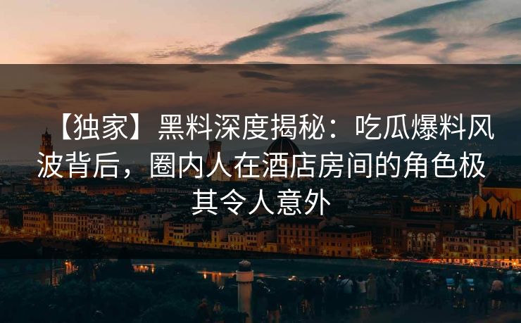 【独家】黑料深度揭秘：吃瓜爆料风波背后，圈内人在酒店房间的角色极其令人意外