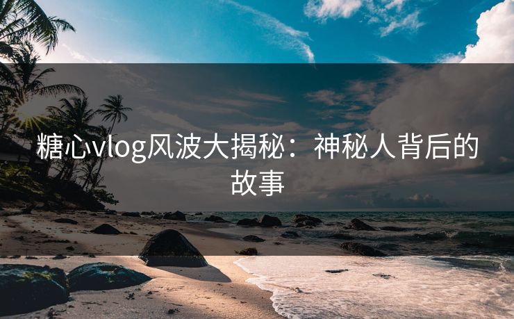 糖心vlog风波大揭秘：神秘人背后的故事