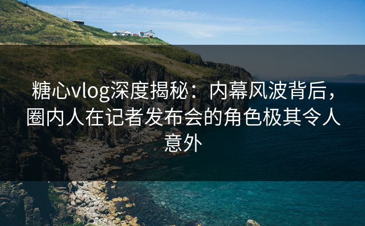 糖心vlog深度揭秘：内幕风波背后，圈内人在记者发布会的角色极其令人意外