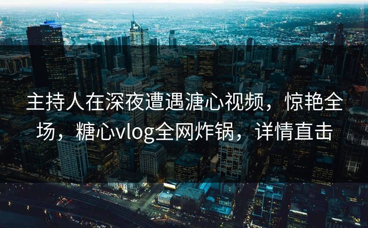 主持人在深夜遭遇溏心视频，惊艳全场，糖心vlog全网炸锅，详情直击