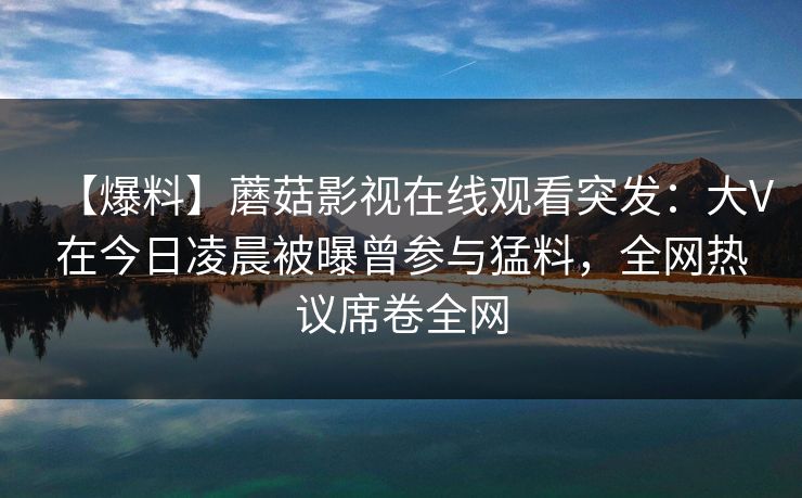 【爆料】蘑菇影视在线观看突发：大V在今日凌晨被曝曾参与猛料，全网热议席卷全网