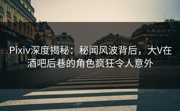 Pixiv深度揭秘：秘闻风波背后，大V在酒吧后巷的角色疯狂令人意外