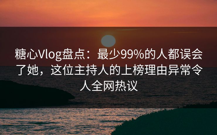 糖心Vlog盘点：最少99%的人都误会了她，这位主持人的上榜理由异常令人全网热议