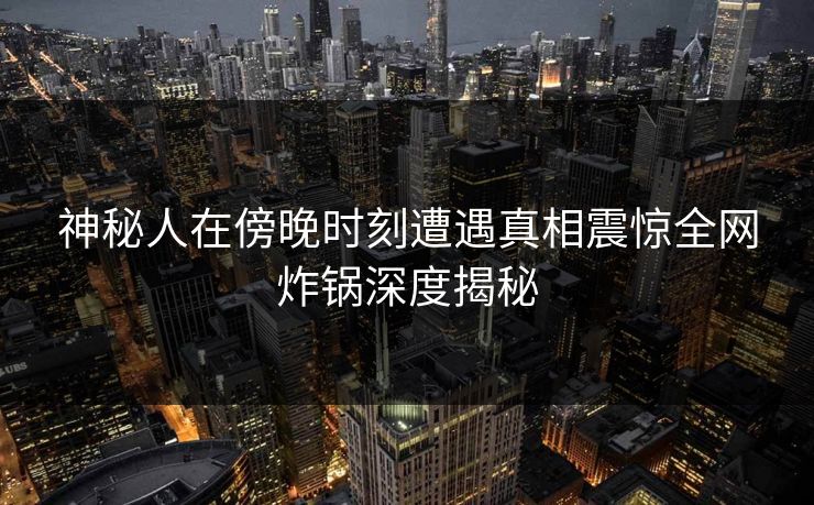 神秘人在傍晚时刻遭遇真相震惊全网炸锅深度揭秘