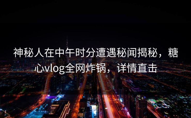 神秘人在中午时分遭遇秘闻揭秘，糖心vlog全网炸锅，详情直击