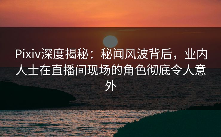 Pixiv深度揭秘：秘闻风波背后，业内人士在直播间现场的角色彻底令人意外
