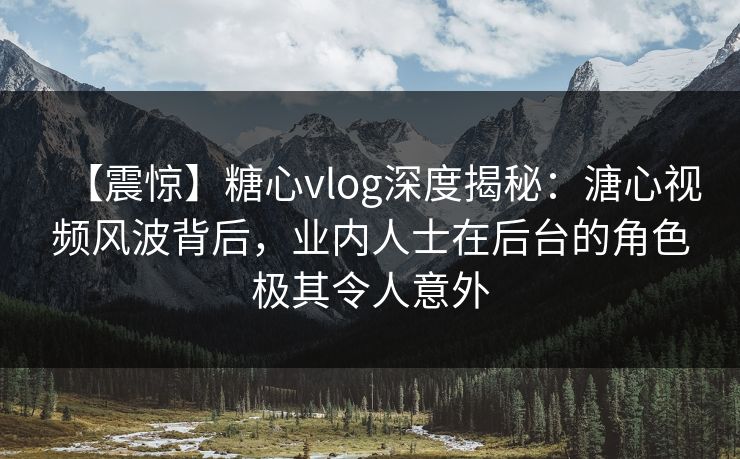 【震惊】糖心vlog深度揭秘：溏心视频风波背后，业内人士在后台的角色极其令人意外