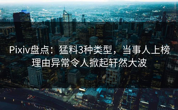 Pixiv盘点：猛料3种类型，当事人上榜理由异常令人掀起轩然大波