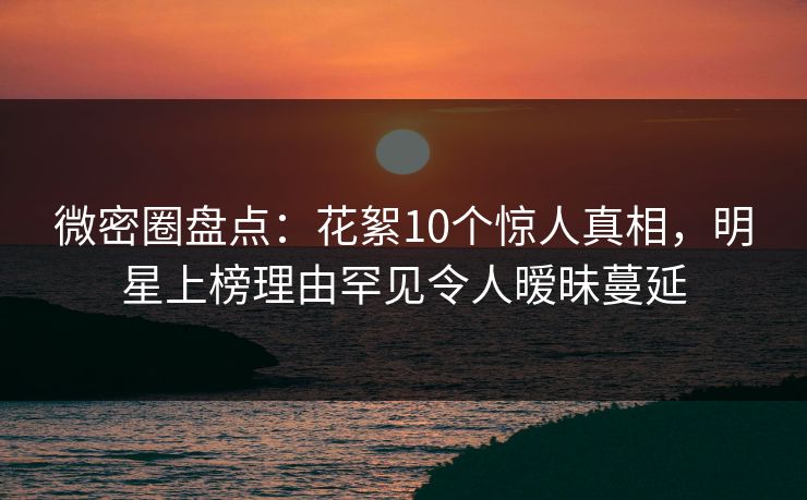 微密圈盘点：花絮10个惊人真相，明星上榜理由罕见令人暧昧蔓延