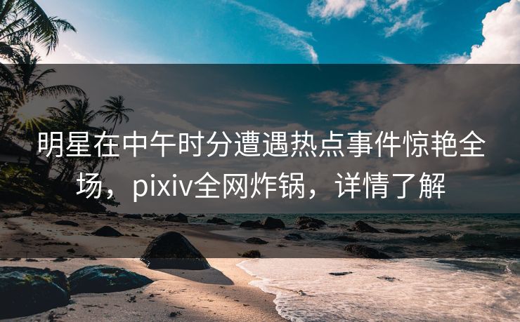 明星在中午时分遭遇热点事件惊艳全场，pixiv全网炸锅，详情了解