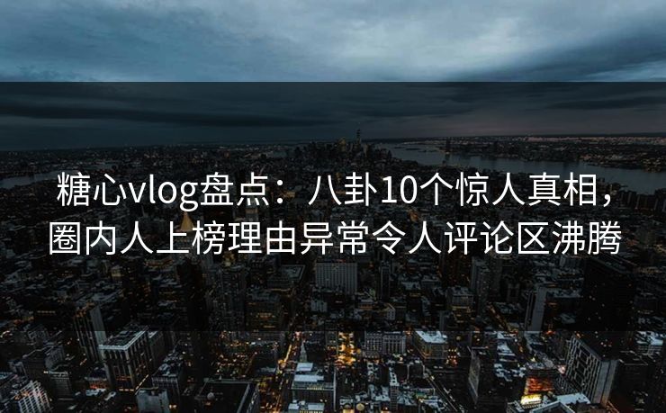 糖心vlog盘点：八卦10个惊人真相，圈内人上榜理由异常令人评论区沸腾