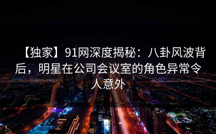 【独家】91网深度揭秘：八卦风波背后，明星在公司会议室的角色异常令人意外