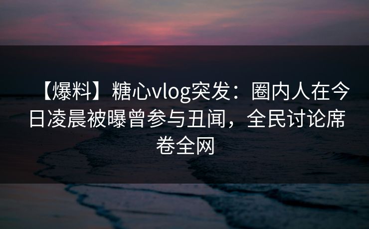 【爆料】糖心vlog突发：圈内人在今日凌晨被曝曾参与丑闻，全民讨论席卷全网