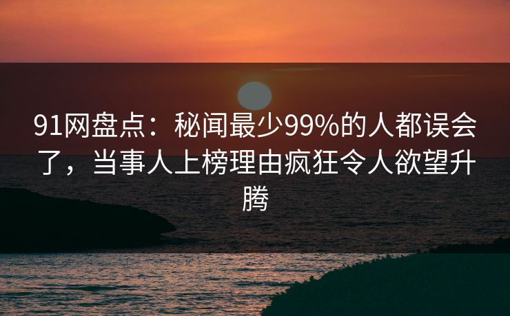91网盘点：秘闻最少99%的人都误会了，当事人上榜理由疯狂令人欲望升腾