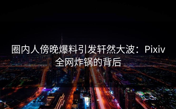 圈内人傍晚爆料引发轩然大波：Pixiv全网炸锅的背后