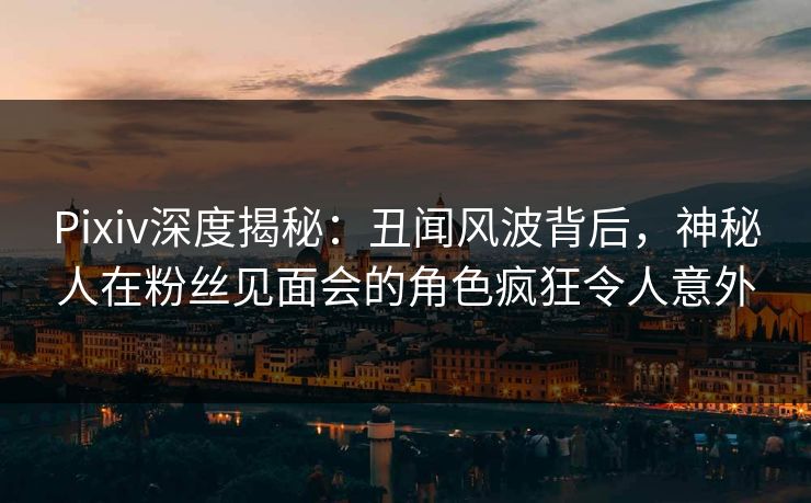 Pixiv深度揭秘：丑闻风波背后，神秘人在粉丝见面会的角色疯狂令人意外